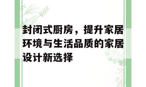 封闭式厨房，提升家居环境与生活品质的家居设计新选择