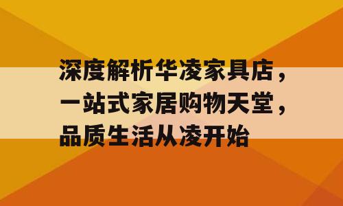 深度解析华凌家具店，一站式家居购物天堂，品质生活从凌开始