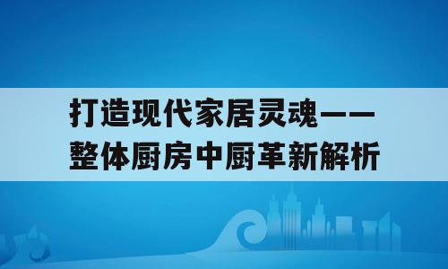 打造现代家居灵魂——整体厨房中厨革新解析
