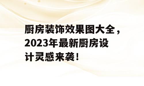 厨房装饰效果图大全，2023年最新厨房设计灵感来袭！