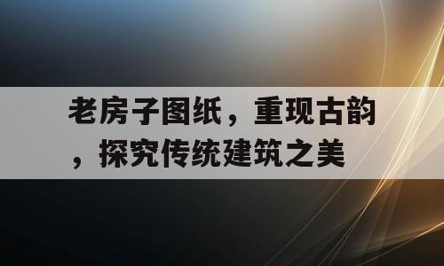 老房子图纸，重现古韵，探究传统建筑之美