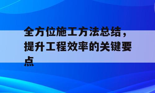 全方位施工方法总结，提升工程效率的关键要点