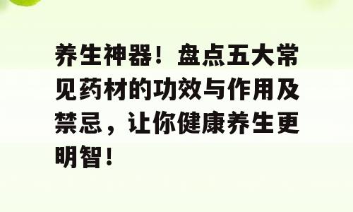 养生神器！盘点五大常见药材的功效与作用及禁忌，让你健康养生更明智！