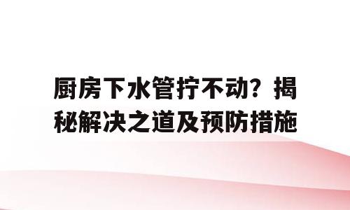 厨房下水管拧不动？揭秘解决之道及预防措施