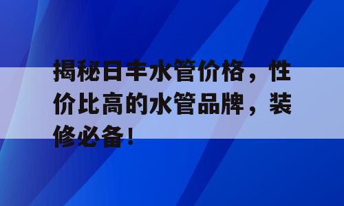 揭秘日丰水管价格，性价比高的水管品牌，装修必备！