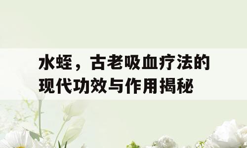 水蛭，古老吸血疗法的现代功效与作用揭秘