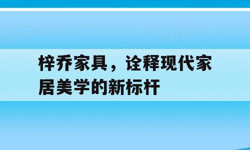 梓乔家具，诠释现代家居美学的新标杆