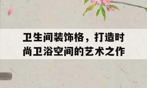 卫生间装饰格，打造时尚卫浴空间的艺术之作