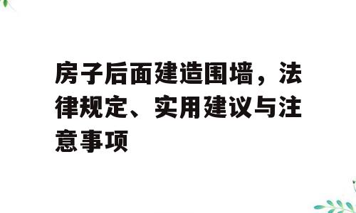 房子后面建造围墙，法律规定、实用建议与注意事项