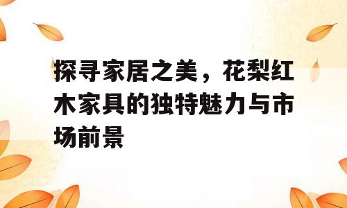 探寻家居之美，花梨红木家具的独特魅力与市场前景