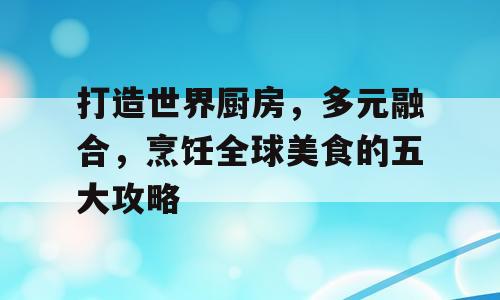 打造世界厨房，多元融合，烹饪全球美食的五大攻略