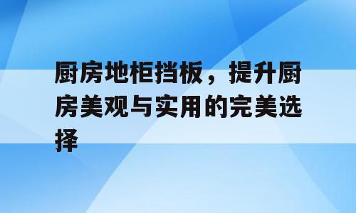 厨房地柜挡板，提升厨房美观与实用的完美选择