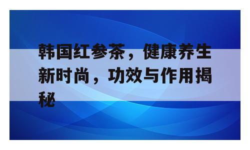 韩国红参茶，健康养生新时尚，功效与作用揭秘