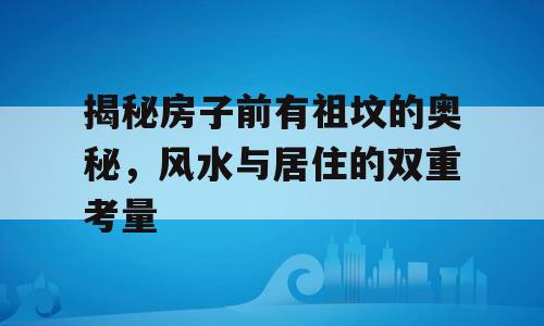 揭秘房子前有祖坟的奥秘，风水与居住的双重考量