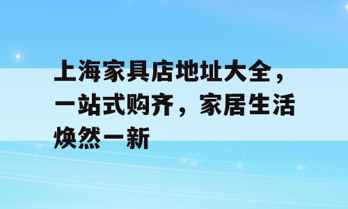 上海家具店地址大全，一站式购齐，家居生活焕然一新