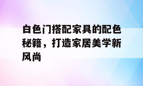 白色门搭配家具的配色秘籍，打造家居美学新风尚