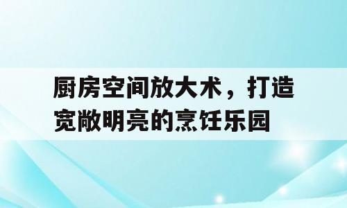 厨房空间放大术，打造宽敞明亮的烹饪乐园