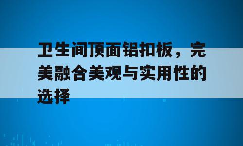 卫生间顶面铝扣板，完美融合美观与实用性的选择