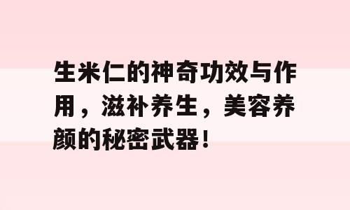 生米仁的神奇功效与作用，滋补养生，美容养颜的秘密武器！