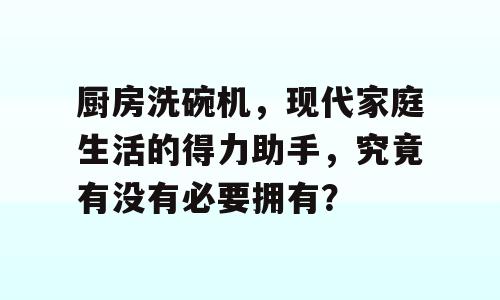厨房洗碗机，现代家庭生活的得力助手，究竟有没有必要拥有？