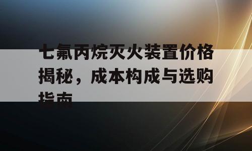七氟丙烷灭火装置价格揭秘，成本构成与选购指南