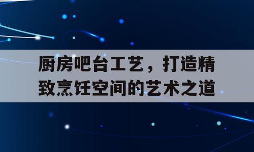 厨房吧台工艺，打造精致烹饪空间的艺术之道