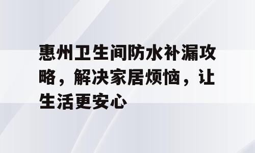 惠州卫生间防水补漏攻略，解决家居烦恼，让生活更安心