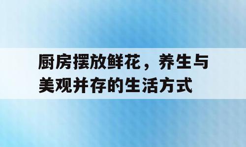 厨房摆放鲜花，养生与美观并存的生活方式
