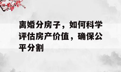 离婚分房子，如何科学评估房产价值，确保公平分割