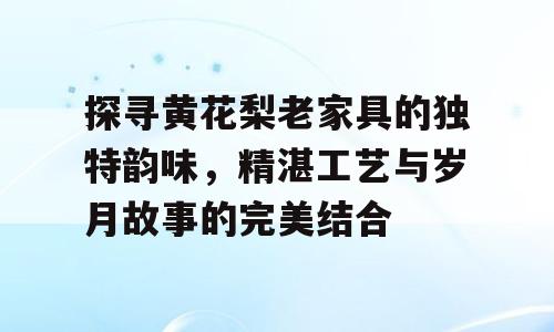 探寻黄花梨老家具的独特韵味，精湛工艺与岁月故事的完美结合