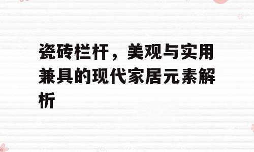 瓷砖栏杆，美观与实用兼具的现代家居元素解析