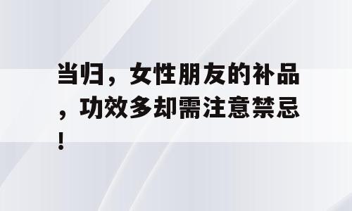 当归，女性朋友的补品，功效多却需注意禁忌！