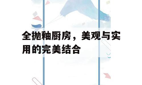 全抛釉厨房，美观与实用的完美结合