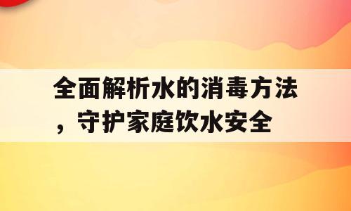 全面解析水的消毒方法，守护家庭饮水安全