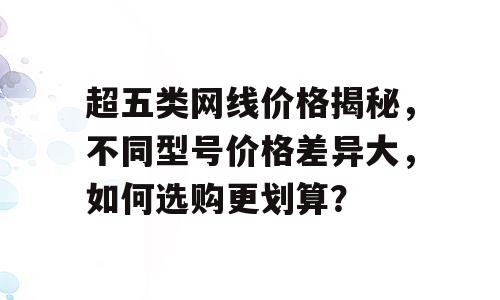 超五类网线价格揭秘，不同型号价格差异大，如何选购更划算？