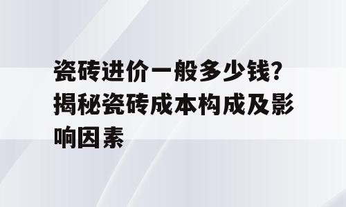 瓷砖进价一般多少钱？揭秘瓷砖成本构成及影响因素