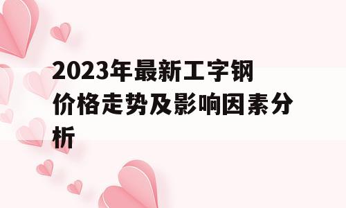 2023年最新工字钢价格走势及影响因素分析