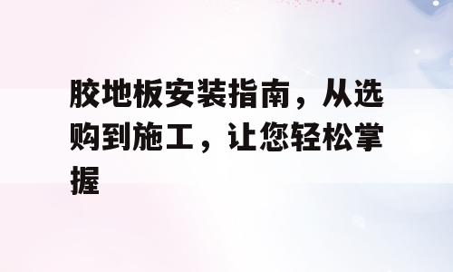 胶地板安装指南，从选购到施工，让您轻松掌握