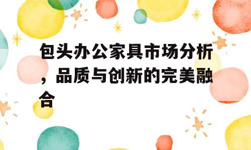 包头办公家具市场分析，品质与创新的完美融合