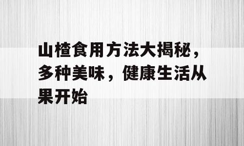 山楂食用方法大揭秘，多种美味，健康生活从果开始