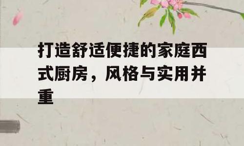 打造舒适便捷的家庭西式厨房，风格与实用并重