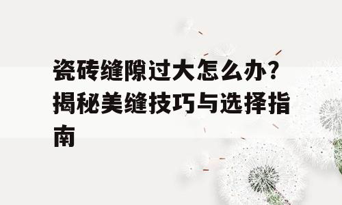 瓷砖缝隙过大怎么办？揭秘美缝技巧与选择指南