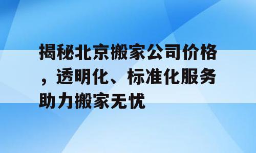 揭秘北京搬家公司价格，透明化、标准化服务助力搬家无忧