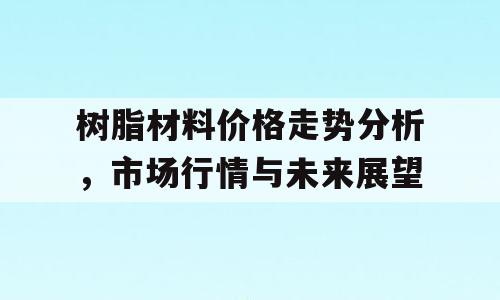 树脂材料价格走势分析，市场行情与未来展望