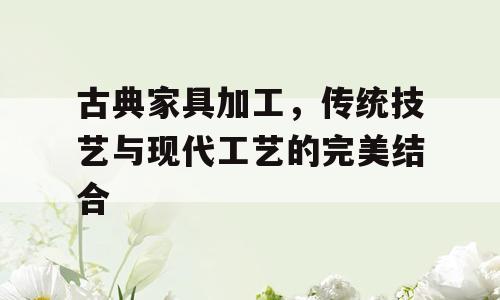 古典家具加工，传统技艺与现代工艺的完美结合