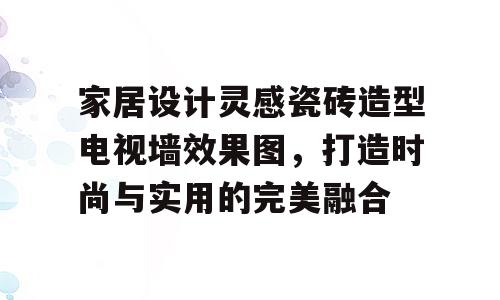 家居设计灵感瓷砖造型电视墙效果图，打造时尚与实用的完美融合