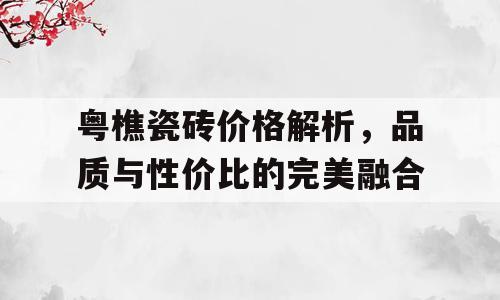 粤樵瓷砖价格解析，品质与性价比的完美融合
