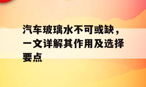 汽车玻璃水不可或缺，一文详解其作用及选择要点