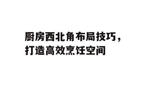 厨房西北角布局技巧，打造高效烹饪空间