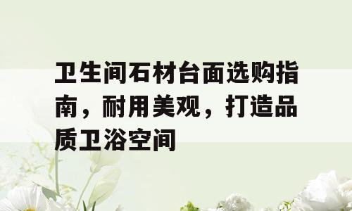 卫生间石材台面选购指南，耐用美观，打造品质卫浴空间